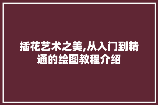 插花艺术之美,从入门到精通的绘图教程介绍