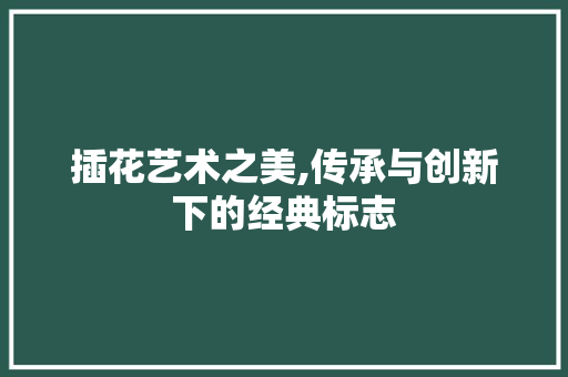 插花艺术之美,传承与创新下的经典标志