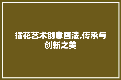 插花艺术创意画法,传承与创新之美
