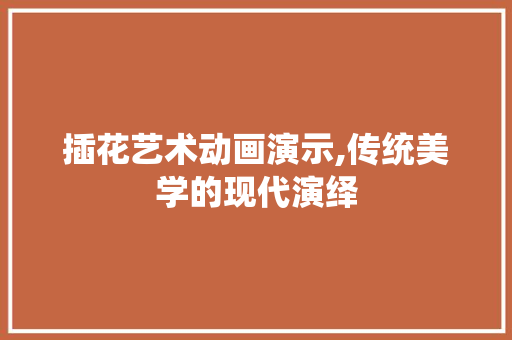 插花艺术动画演示,传统美学的现代演绎