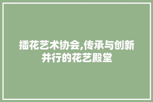 插花艺术协会,传承与创新并行的花艺殿堂