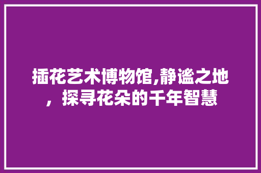 插花艺术博物馆,静谧之地，探寻花朵的千年智慧