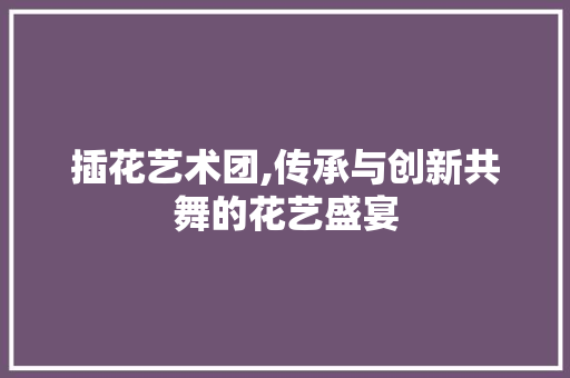 插花艺术团,传承与创新共舞的花艺盛宴