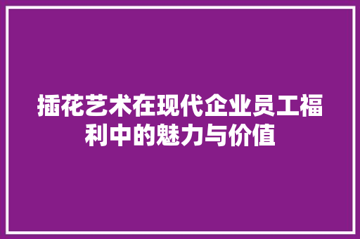 插花艺术在现代企业员工福利中的魅力与价值 插花艺术在现代企业员工福利中的魅力与价值