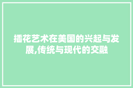 插花艺术在美国的兴起与发展,传统与现代的交融 插花艺术在美国的兴起与发展,传统与现代的交融