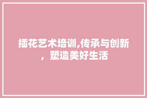 插花艺术培训,传承与创新,塑造美好生活 插花艺术培训,传承与创新,塑造美好生活