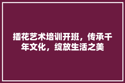 插花艺术培训开班，传承千年文化，绽放生活之美