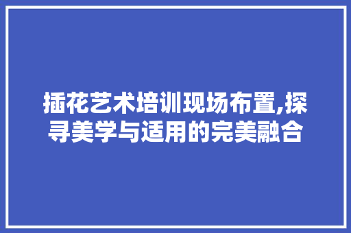 插花艺术培训现场布置,探寻美学与适用的完美融合