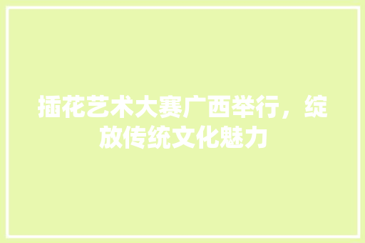 插花艺术大赛广西举行，绽放传统文化魅力