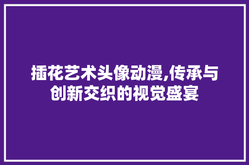 插花艺术头像动漫,传承与创新交织的视觉盛宴