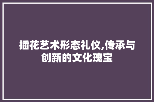 插花艺术形态礼仪,传承与创新的文化瑰宝 土壤施肥