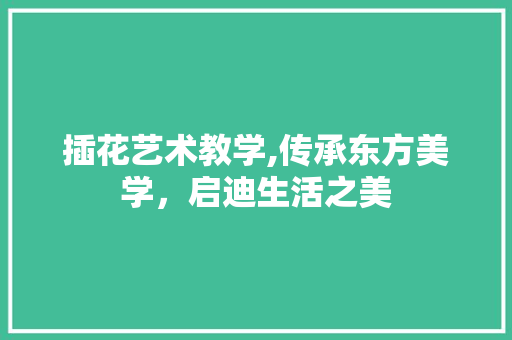 插花艺术教学,传承东方美学，启迪生活之美