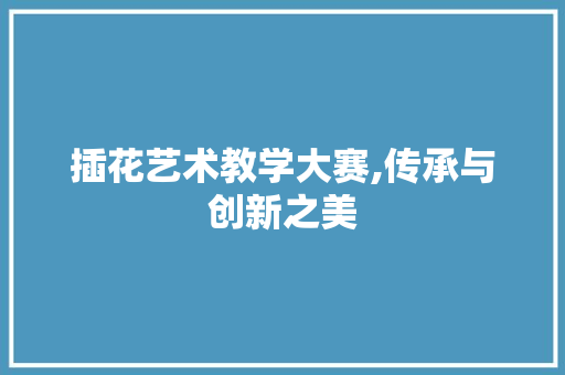 插花艺术教学大赛,传承与创新之美 种植技巧