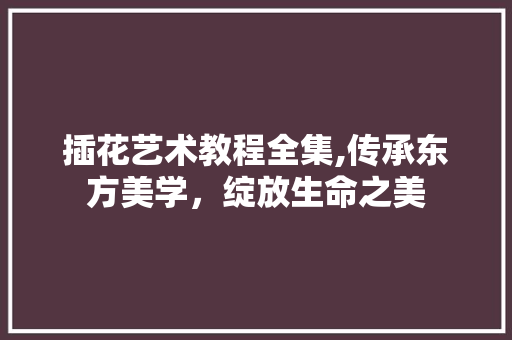 插花艺术教程全集,传承东方美学，绽放生命之美