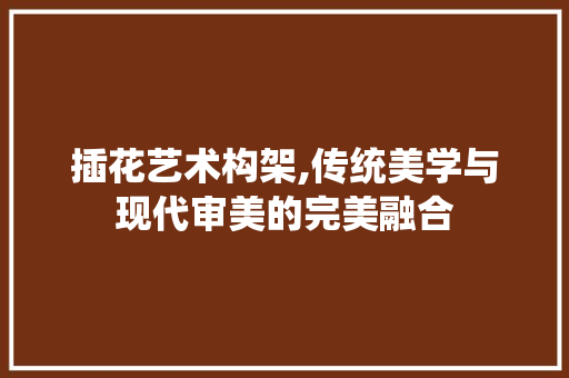 插花艺术构架,传统美学与现代审美的完美融合