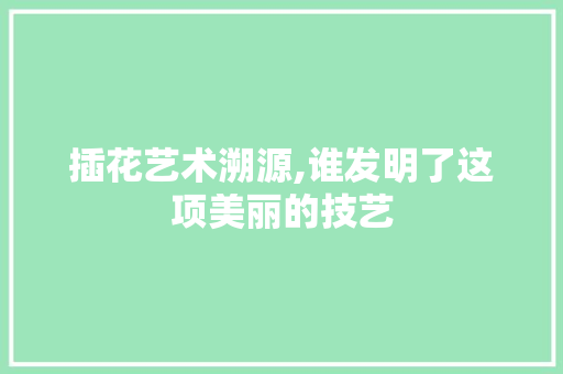 插花艺术溯源,谁发明了这项美丽的技艺