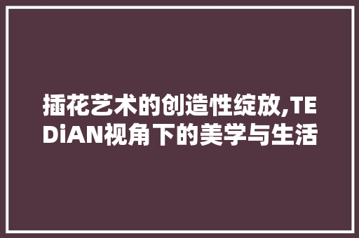 插花艺术的创造性绽放,TEDiAN视角下的美学与生活融合