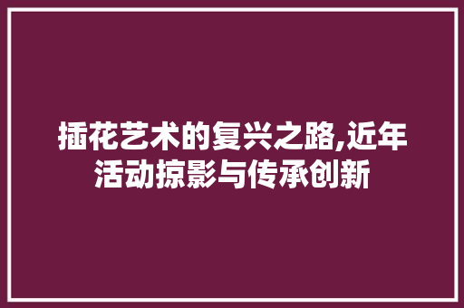 插花艺术的复兴之路,近年活动掠影与传承创新