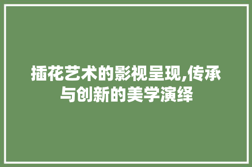 插花艺术的影视呈现,传承与创新的美学演绎