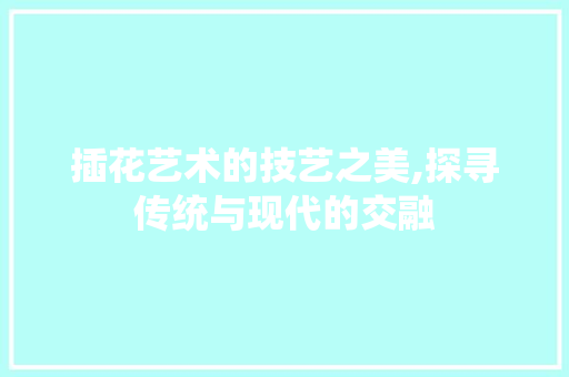 插花艺术的技艺之美,探寻传统与现代的交融