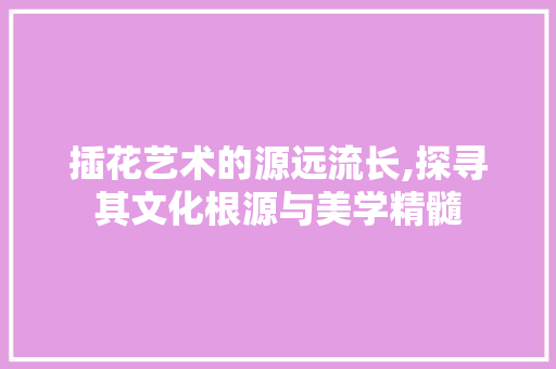 插花艺术的源远流长,探寻其文化根源与美学精髓
