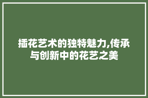 插花艺术的独特魅力,传承与创新中的花艺之美