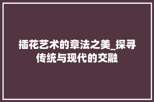 插花艺术的章法之美_探寻传统与现代的交融 种植技巧
