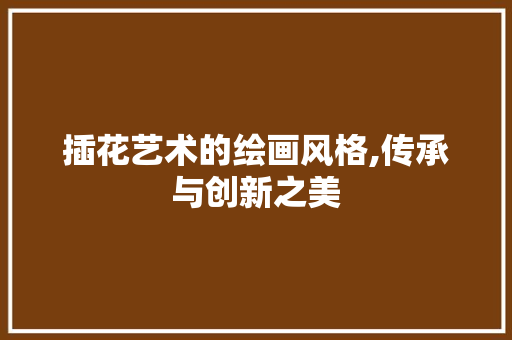 插花艺术的绘画风格,传承与创新之美