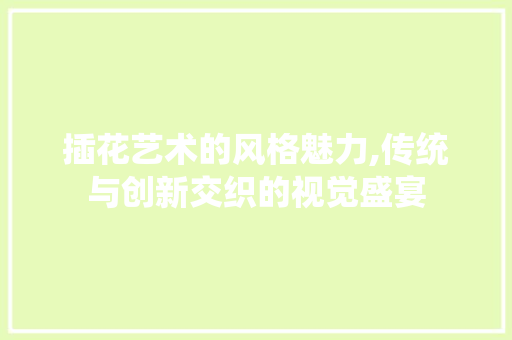 插花艺术的风格魅力,传统与创新交织的视觉盛宴