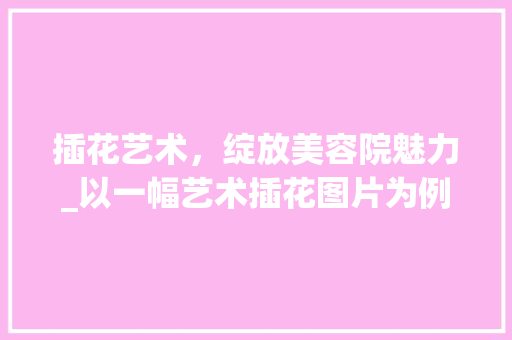 插花艺术,绽放美容院魅力_以一幅艺术插花图片为例 插花艺术,绽放美容院魅力_以一幅艺术插花图片为例