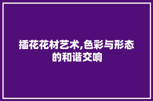 插花花材艺术,色彩与形态的和谐交响 插花花材艺术,色彩与形态的和谐交响