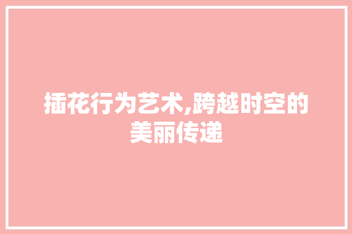 插花行为艺术,跨越时空的美丽传递 插花行为艺术,跨越时空的美丽传递