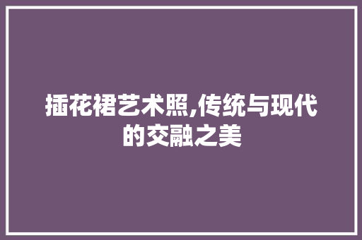 插花裙艺术照,传统与现代的交融之美 插花裙艺术照,传统与现代的交融之美