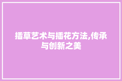 插草艺术与插花方法,传承与创新之美 插草艺术与插花方法,传承与创新之美