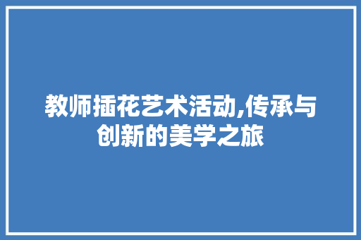 教师插花艺术活动,传承与创新的美学之旅