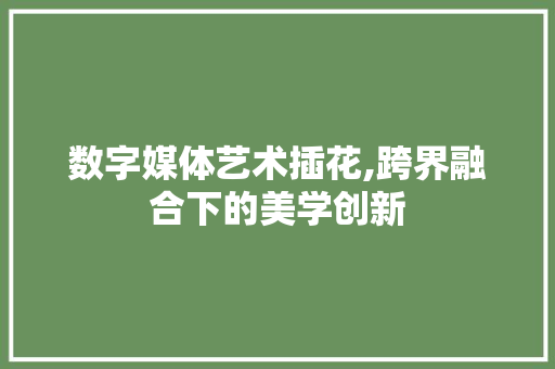 数字媒体艺术插花,跨界融合下的美学创新
