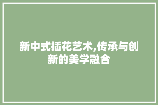 新中式插花艺术,传承与创新的美学融合