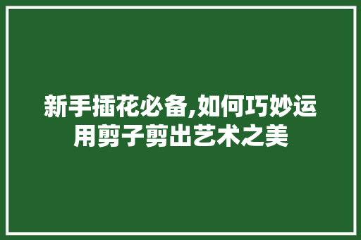 新手插花必备,如何巧妙运用剪子剪出艺术之美 植物种类