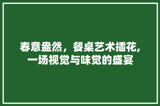 春意盎然，餐桌艺术插花,一场视觉与味觉的盛宴