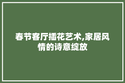 春节客厅插花艺术,家居风情的诗意绽放