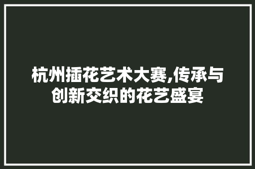 杭州插花艺术大赛,传承与创新交织的花艺盛宴