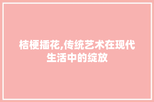 桔梗插花,传统艺术在现代生活中的绽放 花朵知识