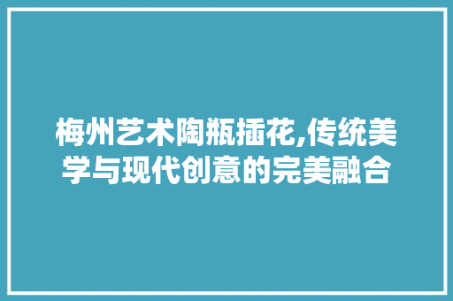 梅州艺术陶瓶插花,传统美学与现代创意的完美融合