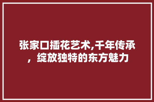 张家口插花艺术,千年传承，绽放独特的东方魅力