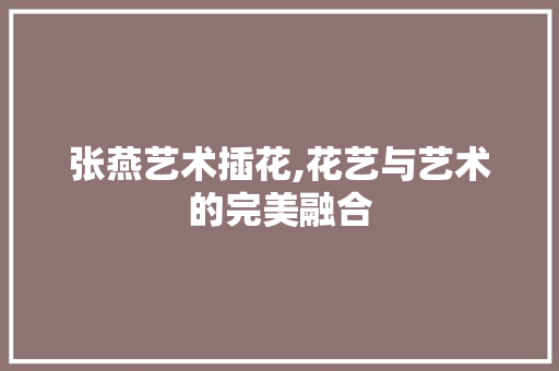 张燕艺术插花,花艺与艺术的完美融合