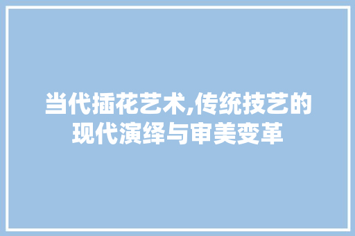 当代插花艺术,传统技艺的现代演绎与审美变革