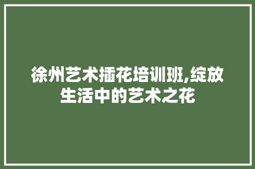 徐州艺术插花培训班,绽放生活中的艺术之花