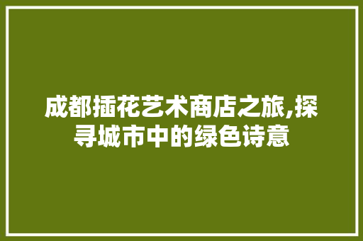 成都插花艺术商店之旅,探寻城市中的绿色诗意
