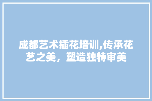 成都艺术插花培训,传承花艺之美，塑造独特审美