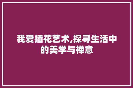 我爱插花艺术,探寻生活中的美学与禅意 花朵知识